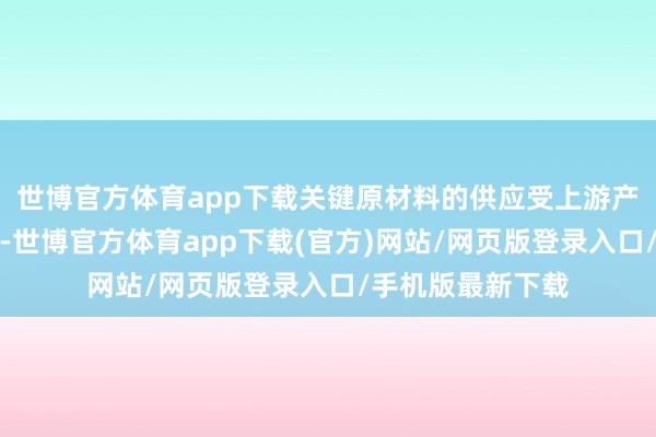 世博官方体育app下载关键原材料的供应受上游产业扩产周期制约-世博官方体育app下载(官方)网站/网页版登录入口/手机版最新下载