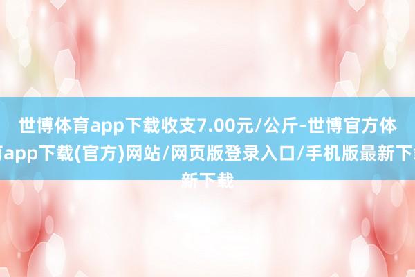 世博体育app下载收支7.00元/公斤-世博官方体育app下载(官方)网站/网页版登录入口/手机版最新下载