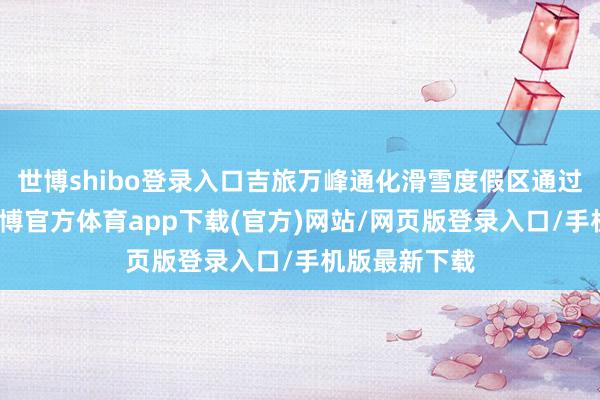 世博shibo登录入口吉旅万峰通化滑雪度假区通过升级业态-世博官方体育app下载(官方)网站/网页版登录入口/手机版最新下载
