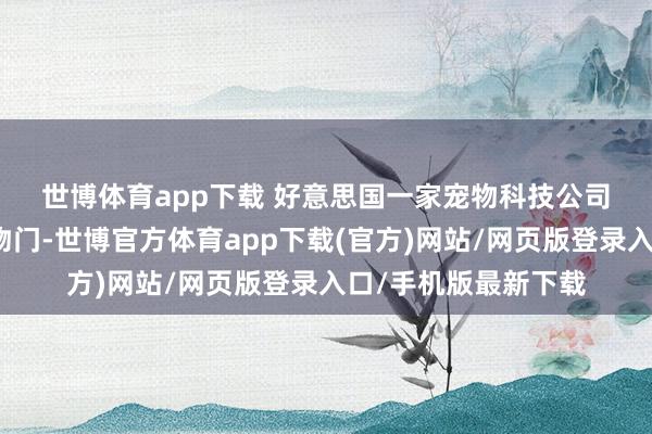 世博体育app下载 好意思国一家宠物科技公司推出了新式智能宠物门-世博官方体育app下载(官方)网站/网页版登录入口/手机版最新下载