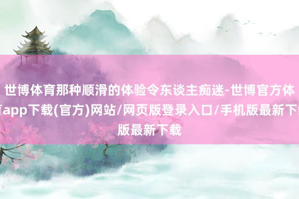 世博体育那种顺滑的体验令东谈主痴迷-世博官方体育app下载(官方)网站/网页版登录入口/手机版最新下载