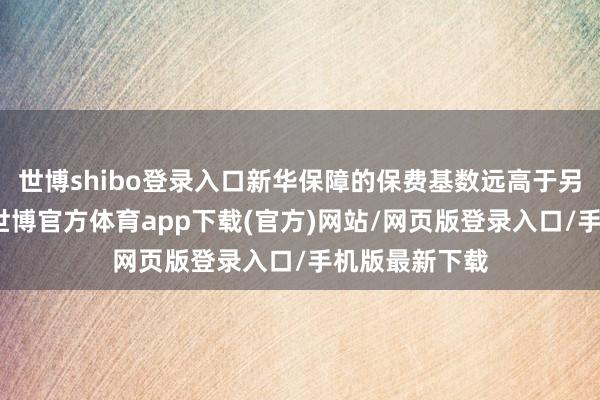 世博shibo登录入口新华保障的保费基数远高于另外两家机构-世博官方体育app下载(官方)网站/网页版登录入口/手机版最新下载