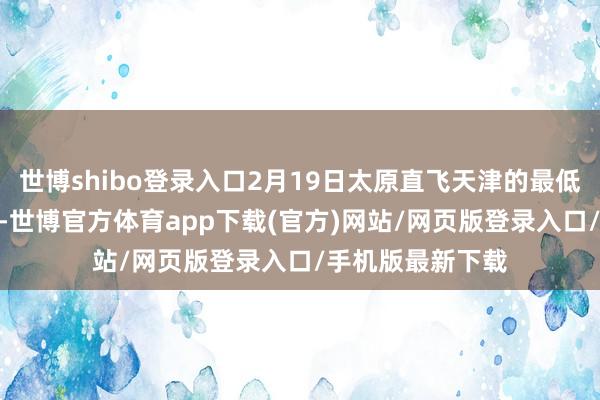 世博shibo登录入口2月19日太原直飞天津的最低裸票价仅200元-世博官方体育app下载(官方)网站/网页版登录入口/手机版最新下载