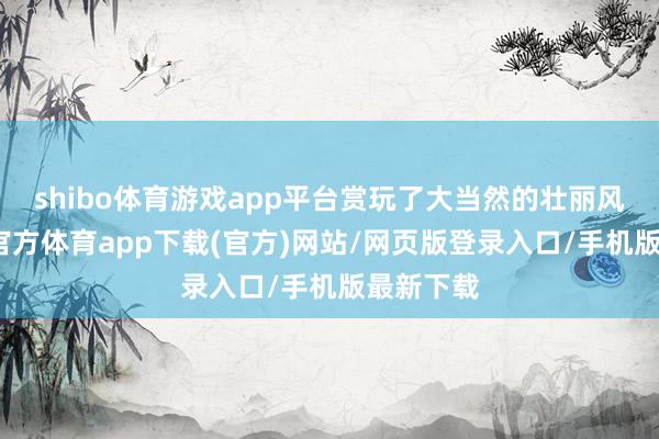 shibo体育游戏app平台赏玩了大当然的壮丽风物-世博官方体育app下载(官方)网站/网页版登录入口/手机版最新下载