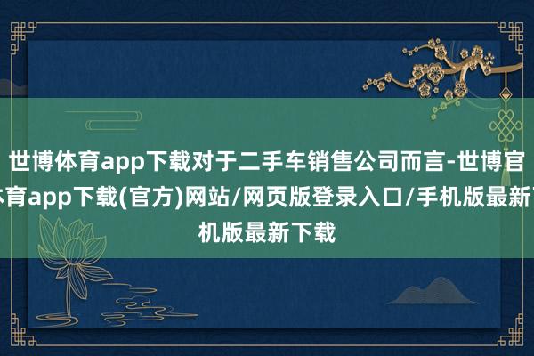 世博体育app下载对于二手车销售公司而言-世博官方体育app下载(官方)网站/网页版登录入口/手机版最新下载