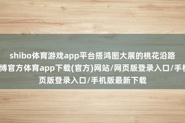 shibo体育游戏app平台搭鸿图大展的桃花沿路更为旺福-世博官方体育app下载(官方)网站/网页版登录入口/手机版最新下载