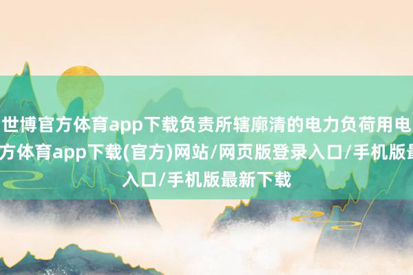 世博官方体育app下载负责所辖廓清的电力负荷用电-世博官方体育app下载(官方)网站/网页版登录入口/手机版最新下载