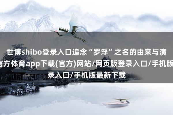 世博shibo登录入口追念“罗浮”之名的由来与演变-世博官方体育app下载(官方)网站/网页版登录入口/手机版最新下载