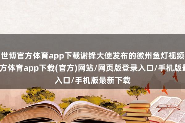 世博官方体育app下载谢锋大使发布的徽州鱼灯视频-世博官方体育app下载(官方)网站/网页版登录入口/手机版最新下载