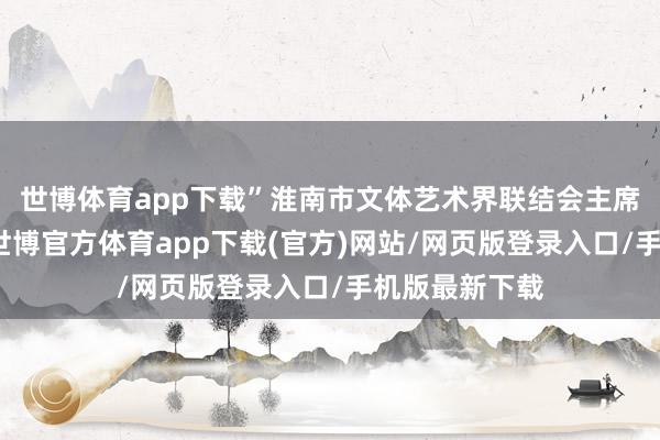 世博体育app下载”淮南市文体艺术界联结会主席岳葆春先容-世博官方体育app下载(官方)网站/网页版登录入口/手机版最新下载