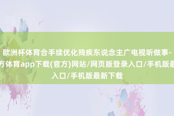 欧洲杯体育合手续优化残疾东说念主广电视听做事-世博官方体育app下载(官方)网站/网页版登录入口/手机版最新下载