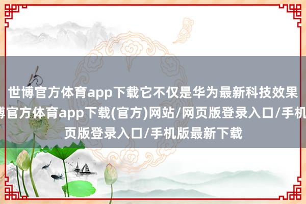 世博官方体育app下载它不仅是华为最新科技效果的结晶-世博官方体育app下载(官方)网站/网页版登录入口/手机版最新下载