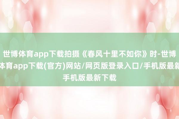世博体育app下载拍摄《春风十里不如你》时-世博官方体育app下载(官方)网站/网页版登录入口/手机版最新下载
