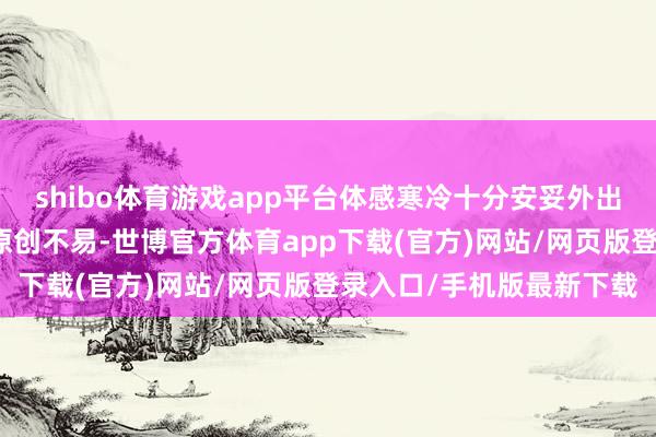 shibo体育游戏app平台体感寒冷十分安妥外出走走哦版权声明：小编原创不易-世博官方体育app下载(官方)网站/网页版登录入口/手机版最新下载