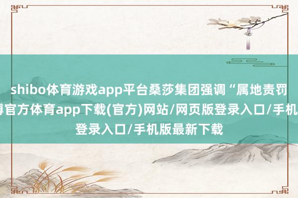 shibo体育游戏app平台桑莎集团强调“属地责罚”原则-世博官方体育app下载(官方)网站/网页版登录入口/手机版最新下载