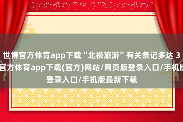 世博官方体育app下载“北极旅游”有关条记多达 35 万-世博官方体育app下载(官方)网站/网页版登录入口/手机版最新下载