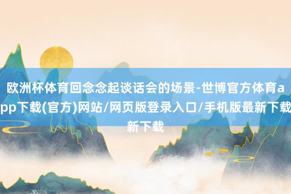 欧洲杯体育回念念起谈话会的场景-世博官方体育app下载(官方)网站/网页版登录入口/手机版最新下载