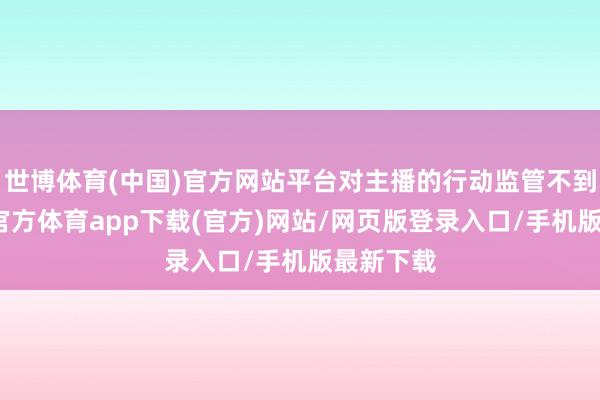 世博体育(中国)官方网站平台对主播的行动监管不到位-世博官方体育app下载(官方)网站/网页版登录入口/手机版最新下载