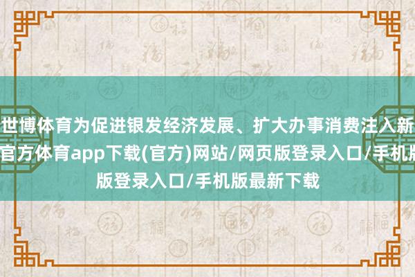 世博体育为促进银发经济发展、扩大办事消费注入新动能-世博官方体育app下载(官方)网站/网页版登录入口/手机版最新下载