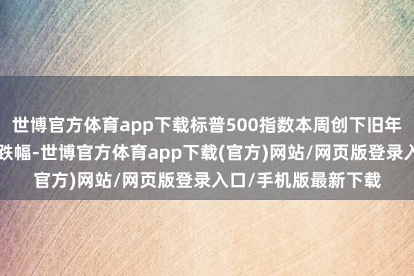 世博官方体育app下载标普500指数本周创下旧年9月以来的最大单周跌幅-世博官方体育app下载(官方)网站/网页版登录入口/手机版最新下载