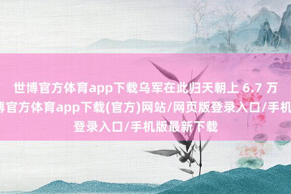 世博官方体育app下载乌军在此归天朝上 6.7 万东谈主-世博官方体育app下载(官方)网站/网页版登录入口/手机版最新下载