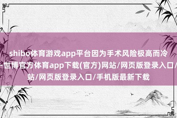 shibo体育游戏app平台因为手术风险极高而冷落转诊省级病院-世博官方体育app下载(官方)网站/网页版登录入口/手机版最新下载