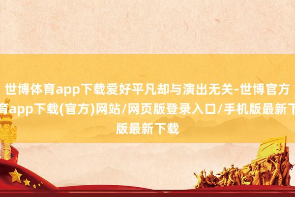 世博体育app下载爱好平凡却与演出无关-世博官方体育app下载(官方)网站/网页版登录入口/手机版最新下载