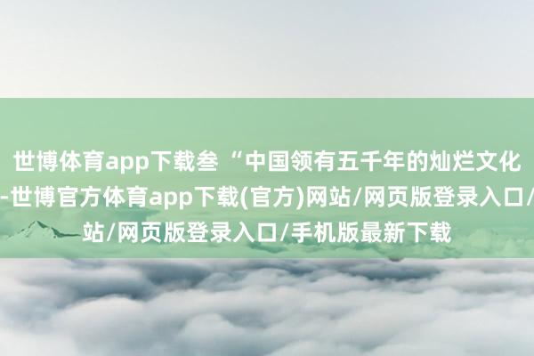 世博体育app下载叁 “中国领有五千年的灿烂文化与悠久好意思丽-世博官方体育app下载(官方)网站/网页版登录入口/手机版最新下载