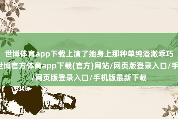 世博体育app下载上演了她身上那种单纯澄澈乖巧可儿的设定-世博官方体育app下载(官方)网站/网页版登录入口/手机版最新下载