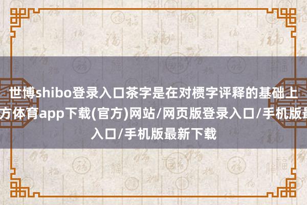 世博shibo登录入口茶字是在对槚字评释的基础上-世博官方体育app下载(官方)网站/网页版登录入口/手机版最新下载