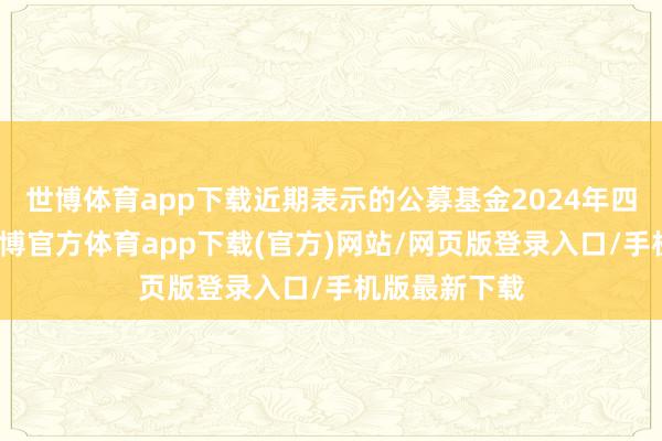 世博体育app下载近期表示的公募基金2024年四季报夸耀-世博官方体育app下载(官方)网站/网页版登录入口/手机版最新下载
