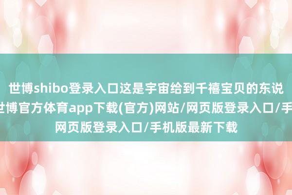 世博shibo登录入口这是宇宙给到千禧宝贝的东说念主间礼遇-世博官方体育app下载(官方)网站/网页版登录入口/手机版最新下载
