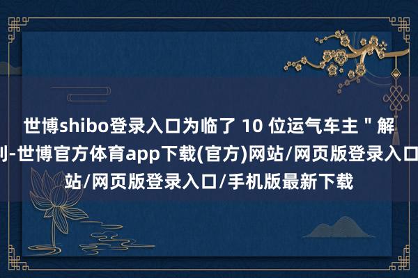 世博shibo登录入口为临了 10 位运气车主＂解锁＂免费新车福利-世博官方体育app下载(官方)网站/网页版登录入口/手机版最新下载