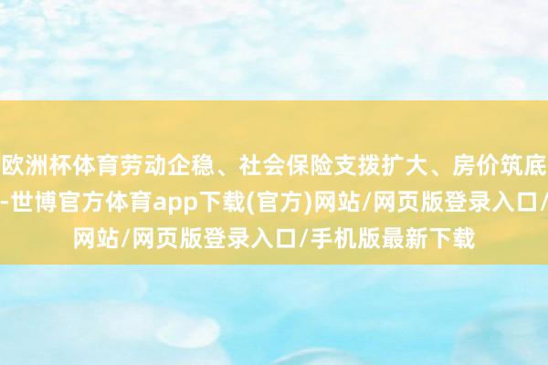 欧洲杯体育劳动企稳、社会保险支拨扩大、房价筑底等积极信号渐现-世博官方体育app下载(官方)网站/网页版登录入口/手机版最新下载