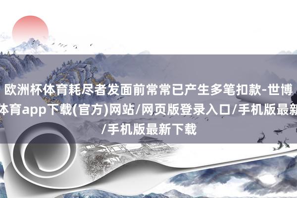欧洲杯体育耗尽者发面前常常已产生多笔扣款-世博官方体育app下载(官方)网站/网页版登录入口/手机版最新下载