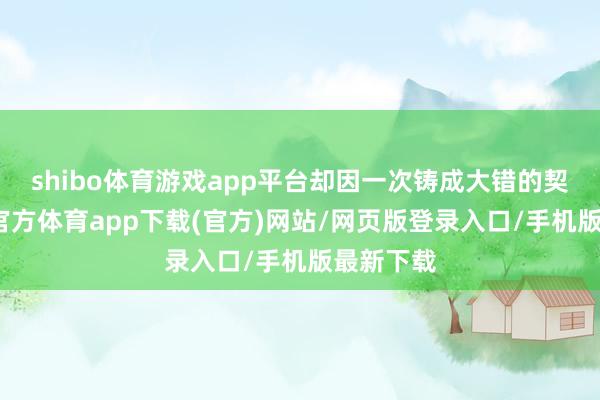shibo体育游戏app平台却因一次铸成大错的契机-世博官方体育app下载(官方)网站/网页版登录入口/手机版最新下载
