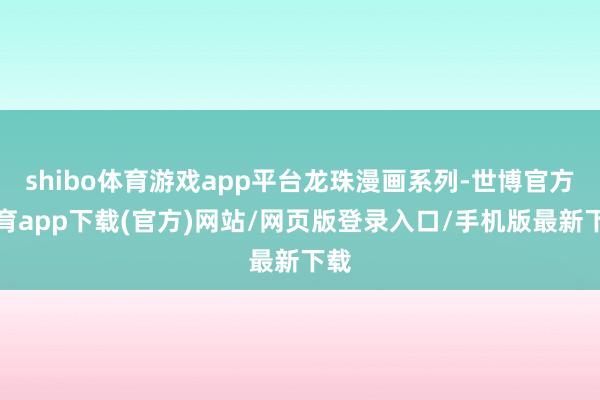 shibo体育游戏app平台龙珠漫画系列-世博官方体育app下载(官方)网站/网页版登录入口/手机版最新下载