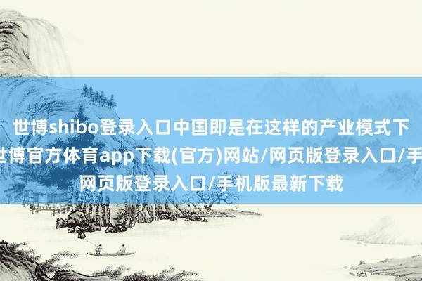 世博shibo登录入口中国即是在这样的产业模式下沿途过来的-世博官方体育app下载(官方)网站/网页版登录入口/手机版最新下载