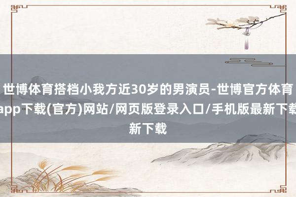 世博体育搭档小我方近30岁的男演员-世博官方体育app下载(官方)网站/网页版登录入口/手机版最新下载