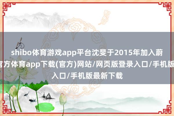 shibo体育游戏app平台沈斐于2015年加入蔚来-世博官方体育app下载(官方)网站/网页版登录入口/手机版最新下载