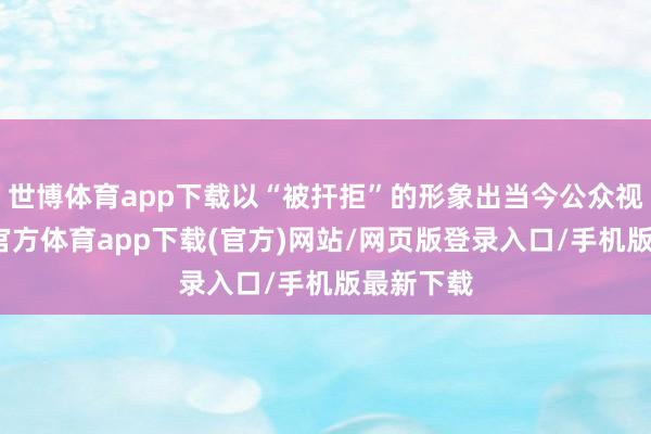 世博体育app下载以“被扞拒”的形象出当今公众视线-世博官方体育app下载(官方)网站/网页版登录入口/手机版最新下载