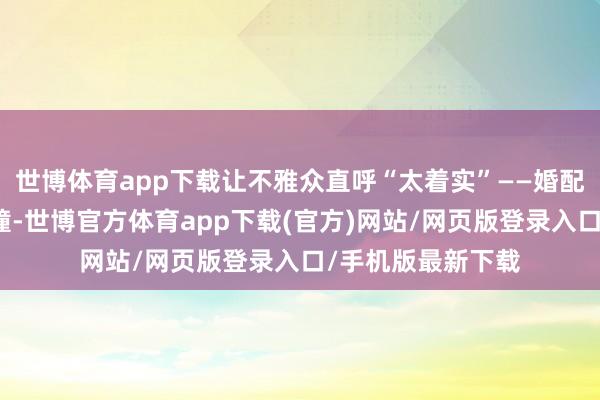 世博体育app下载让不雅众直呼“太着实”——婚配里的价值不雅碰撞-世博官方体育app下载(官方)网站/网页版登录入口/手机版最新下载