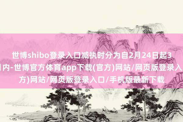 世博shibo登录入口减执时分为自2月24日起3个走动日后的3个月内-世博官方体育app下载(官方)网站/网页版登录入口/手机版最新下载