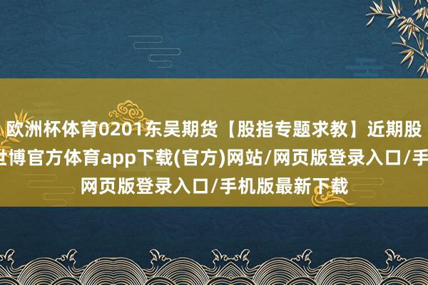 欧洲杯体育0201东吴期货【股指专题求教】近期股指走势分析-世博官方体育app下载(官方)网站/网页版登录入口/手机版最新下载