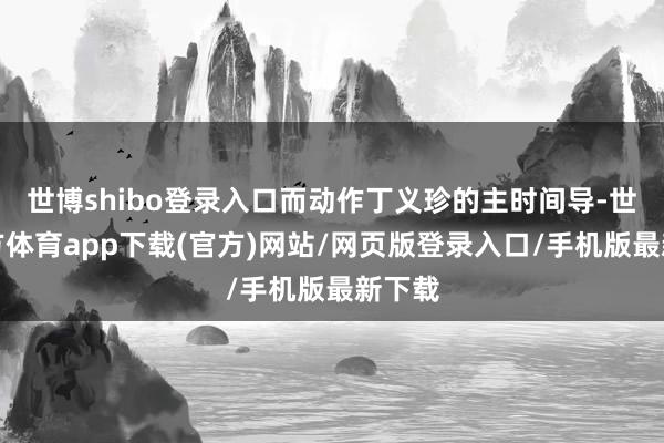 世博shibo登录入口而动作丁义珍的主时间导-世博官方体育app下载(官方)网站/网页版登录入口/手机版最新下载