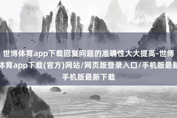 世博体育app下载回复问题的准确性大大提高-世博官方体育app下载(官方)网站/网页版登录入口/手机版最新下载
