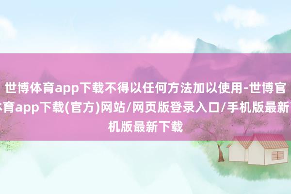 世博体育app下载不得以任何方法加以使用-世博官方体育app下载(官方)网站/网页版登录入口/手机版最新下载