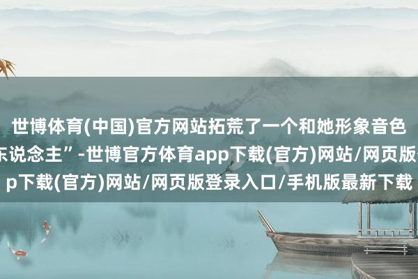 世博体育(中国)官方网站拓荒了一个和她形象音色王人备一致的“数字东说念主”-世博官方体育app下载(官方)网站/网页版登录入口/手机版最新下载