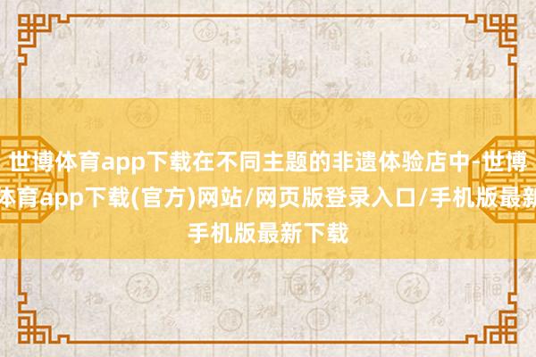 世博体育app下载在不同主题的非遗体验店中-世博官方体育app下载(官方)网站/网页版登录入口/手机版最新下载