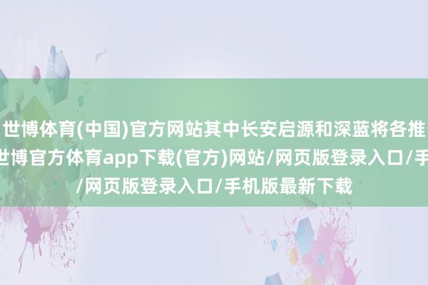 世博体育(中国)官方网站其中长安启源和深蓝将各推出10款居品-世博官方体育app下载(官方)网站/网页版登录入口/手机版最新下载